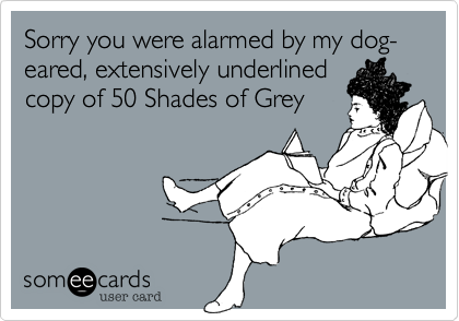 Sorry you were alarmed by my dog-eared, extensively underlined
copy of 50 Shades of Grey