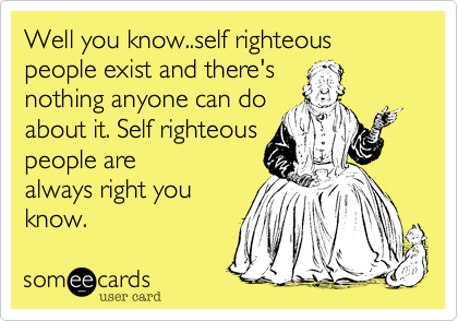 Well you know..self righteous people exist and there's
nothing anyone can do
about it. Self righteous
people are
always right you
know.