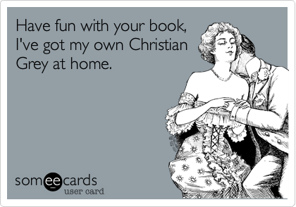 Have fun with your book,
I've got my own Christian
Grey at home.