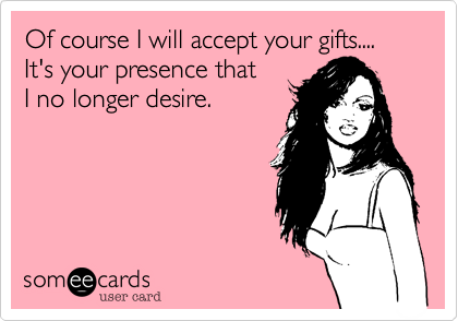 Of course I will accept your gifts....
It's your presence that 
I no longer desire.