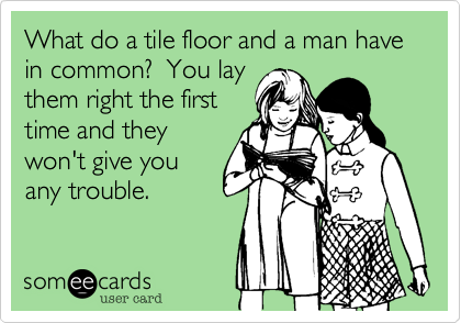 What do a tile floor and a man have in common?  You lay
them right the first
time and they
won't give you
any trouble. 