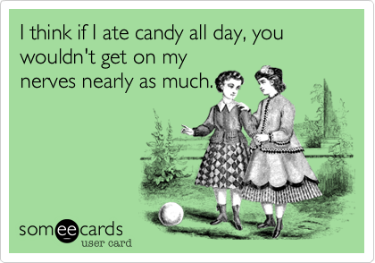 I think if I ate candy all day, you wouldn't get on my
nerves nearly as much.