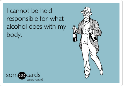 I cannot be held
responsible for what
alcohol does with my
body.