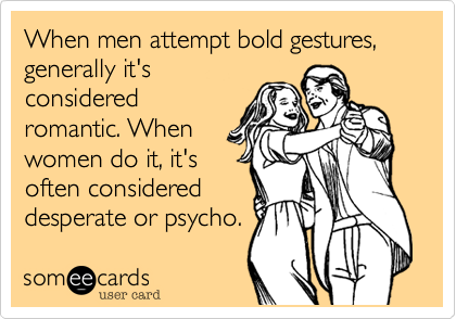 When men attempt bold gestures, generally it's
considered
romantic. When
women do it, it's
often considered
desperate or psycho.