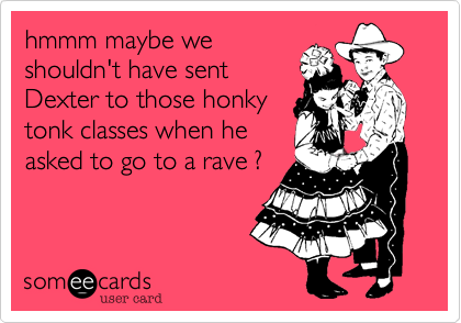 hmmm maybe we
shouldn't have sent
Dexter to those honky
tonk classes when he
asked to go to a rave ?