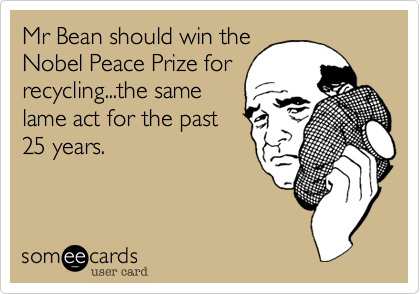 Mr Bean should win the
Nobel Peace Prize for
recycling...the same
lame act for the past
25 years.