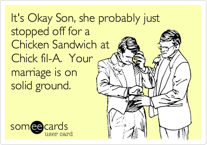 It's Okay Son, she probably just stopped off for a
Chicken Sandwich at
Chick fil-A.  Your
marriage is on
solid ground.
