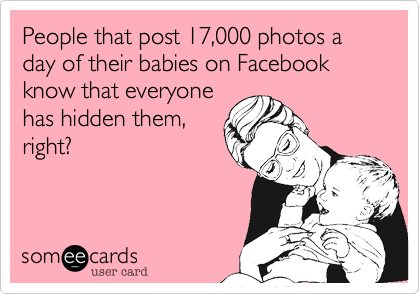 People that post 17,000 photos a day of their babies on Facebook know that everyone
has hidden them,
right?