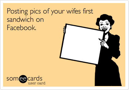 Posting pics of your wifes first
sandwich on
Facebook.