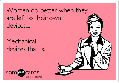 Women do better when they
are left to their own
devices..... 

Mechanical
devices that is. 