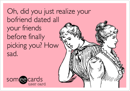 Oh, did you just realize your bofriend dated all
your friends
before finally
picking you? How
sad.
