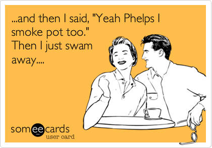 ...and then I said, "Yeah Phelps I smoke pot too."
Then I just swam
away....
