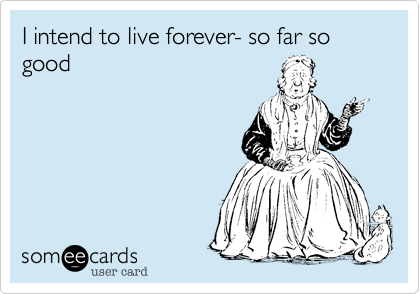 I intend to live forever- so far so good 
