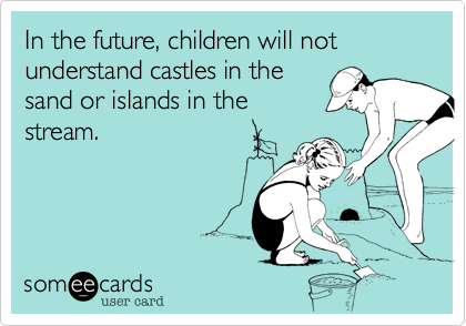 In the future, children will not understand castles in the
sand or islands in the
stream.