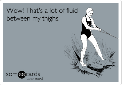 Wow! That's a lot of fluid
between my thighs!