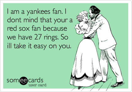I am a yankees fan. I dont mind that your a red sox fan because we have 27  rings. So ill take it easy on you.