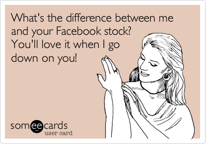 What's the difference between me and your Facebook stock?
You'll love it when I go
down on you!