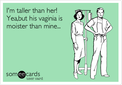 I'm taller than her!
Yea,but his vaginia is
moister than mine...