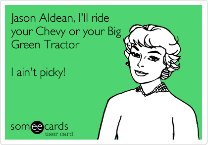 Jason Aldean, I'll ride
your Chevy or your Big
Green Tractor  

I ain't picky!