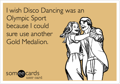 I wish Disco Dancing was an Olympic Sport
because I could
sure use another
Gold Medalion.