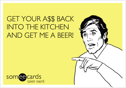 
GET YOUR A%24%24 BACK
INTO THE KITCHEN
AND GET ME A BEER!