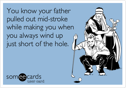 You know your father 
pulled out mid-stroke
while making you when
you always wind up
just short of the hole.