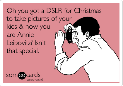 Oh you got a DSLR for Christmas to take pictures of your
kids & now you
are Annie
Leibovitz? Isn't
that special.
