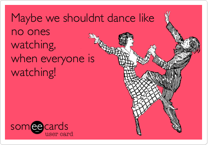 Maybe we shouldnt dance like
no ones
watching,
when everyone is
watching!