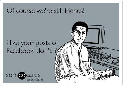 Of course we're still friends! 



i like your posts on
Facebook, don't i?