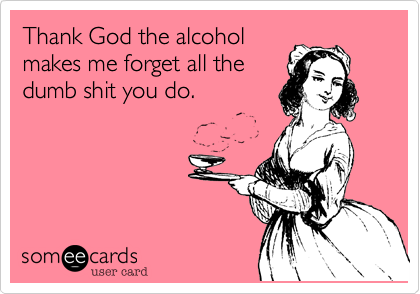 Thank God the alcohol
makes me forget all the
dumb shit you do.