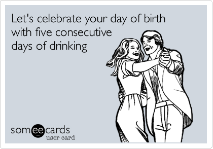 Let's celebrate your day of birth with five consecutive
days of drinking