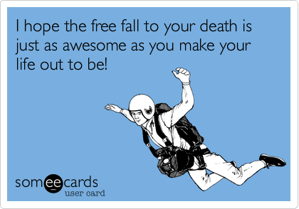 I hope the free fall to your death is just as awesome as you make your life out to be!