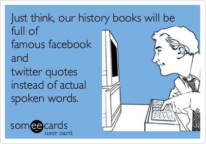 Just think, our history books will be full of 
famous facebook
and
twitter quotes
instead of actual
spoken words. 