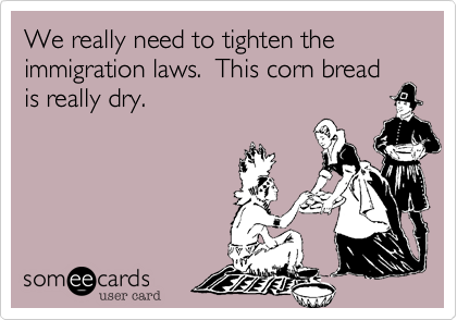 We really need to tighten the immigration laws.  This corn bread is really dry.