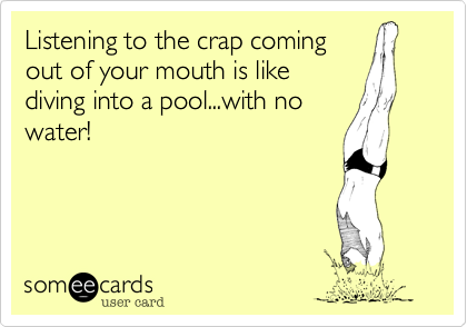 Listening to the crap coming out of your mouth is like diving into a ...