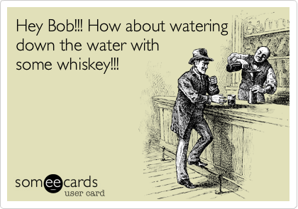 Hey Bob!!! How about watering
down the water with
some whiskey!!!