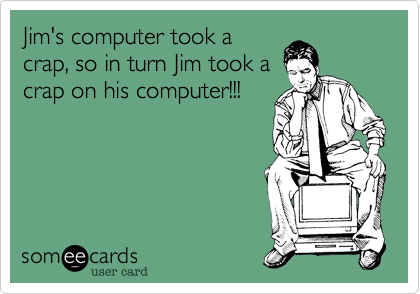 Jim's computer took a
crap, so in turn Jim took a
crap on his computer!!!