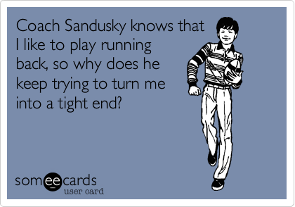Coach Sandusky knows that
I like to play running
back, so why does he
keep trying to turn me
into a tight end?