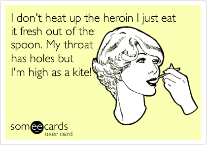 I don't heat up the heroin I just eat it fresh out of the
spoon. My throat
has holes but
I'm high as a kite!