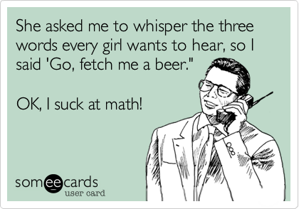 She asked me to whisper the three words every girl wants to hear, so I said 'Go, fetch me a beer."

OK, I suck at math!