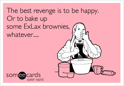 The best revenge is to be happy.  Or to bake up
some ExLax brownies,
whatever.....