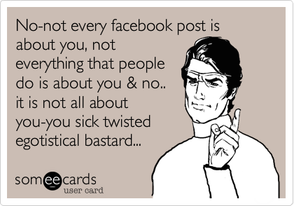 No-not every facebook post is about you, not
everything that people
do is about you & no..
it is not all about
you-you sick twisted 
egotistical bastard...