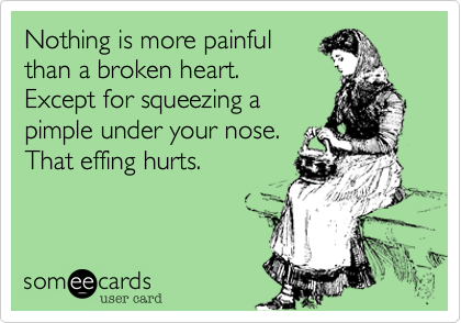Nothing is more painful
than a broken heart. 
Except for squeezing a
pimple under your nose. 
That effing hurts.