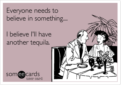 Everyone needs to
believe in something....

I believe I'll have
another tequila.