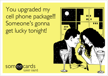 You upgraded my
cell phone package!!!
Someone's gonna
get lucky tonight!