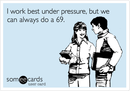 I work best under pressure, but we can always do a 69.
