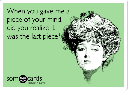 When you gave me a
piece of your mind,
did you realize it
was the last piece?: