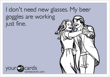 I don't need new glasses. My beer goggles are working
just fine.