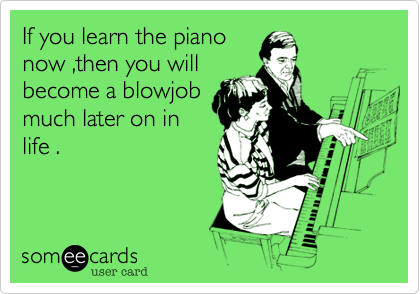 If you learn the piano
now ,then you will
become a blowjob
much later on in
life .