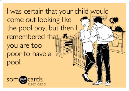 I was certain that your child would come out looking like
the pool boy, but then I
remembered that
you are too
poor to have a
pool.